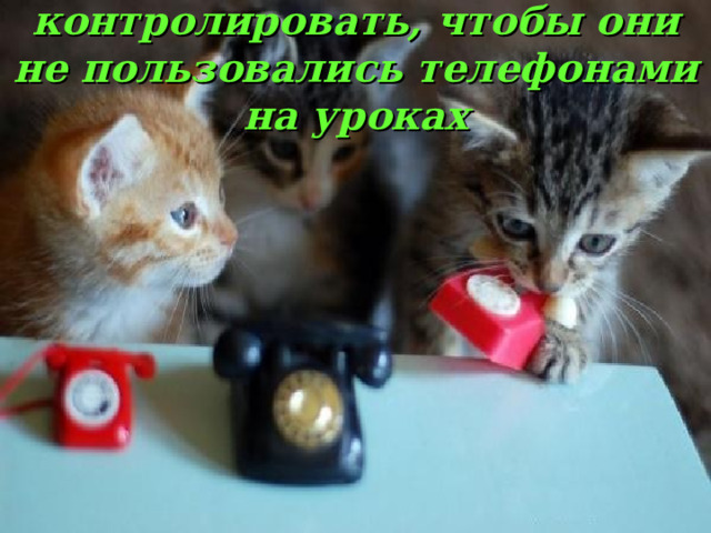 контролировать, чтобы они не пользовались телефонами на уроках 