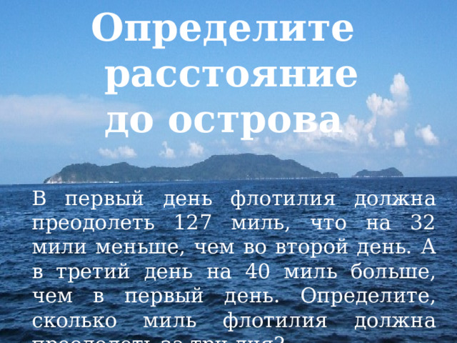 Определите  расстояние  до острова В первый день флотилия должна преодолеть 127 миль, что на 32 мили меньше, чем во второй день. А в третий день на 40 миль больше, чем в первый день. Определите, сколько миль флотилия должна преодолеть за три дня? 