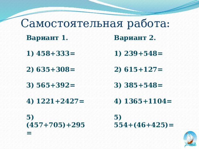 Самостоятельная работа: Вариант 1. Вариант 2.   1) 458+333= 1) 239+548=   2) 615+127= 2) 635+308=   3) 385+548= 3) 565+392=   4) 1221+2427= 4) 1365+1104=   5) (457+705)+295= 5) 554+(46+425)=    