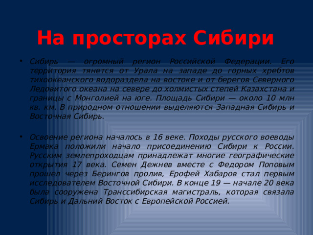 На просторах Сибири Сибирь — огромный регион Российской Федерации. Его территория тянется от Урала на западе до горных хребтов тихоокеанского водораздела на востоке и от берегов Северного Ледовитого океана на севере до холмистых степей Казахстана и границы с Монголией на юге. Площадь Сибири — около 10 млн кв. км. В природном отношении выделяются Западная Сибирь и Восточная Сибирь.  Освоение региона началось в 16 веке. Походы русского воеводы Ермака положили начало присоединению Сибири к России. Русским землепроходцам принадлежат многие географические открытия 17 века. Семен Дежнев вместе с Федором Поповым прошел через Берингов пролив, Ерофей Хабаров стал первым исследователем Восточной Сибири. В конце 19 — начале 20 века была сооружена Транссибирская магистраль, которая связала Сибирь и Дальний Восток с Европейской Россией.  