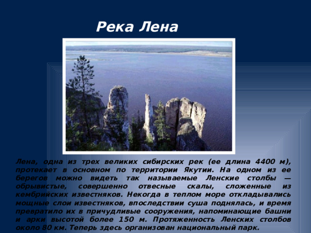 Река Лена Лена, одна из трех великих сибирских рек (ее длина 4400 м), протекает в основном по территории Якутии. На одном из ее берегов можно видеть так называемые Ленские столбы — обрывистые, совершенно отвесные скалы, сложенные из кембрийских известняков. Некогда в теплом море откладывались мощные слои известняков, впоследствии суша поднялась, и время превратило их в причудливые сооружения, напоминающие башни и арки высотой более 150 м. Протяженность Ленских столбов около 80 км. Теперь здесь организован национальный парк.  