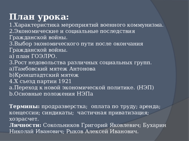 План урока: Характеристика мероприятий военного коммунизма. Экономические и социальные последствия Гражданской войны. Выбор экономического пути после окончания Гражданской войны.  план ГОЭЛРО. Рост недовольства различных социальных групп. Тамбовский мятеж Антонова Кронштадтский мятеж X съезд партии 1921 Переход к новой экономической политике. (НЭП) Основные положения НЭПа Термины: продразверстка; оплата по труду; аренда; концессии; синдикаты; частичная приватизация; хозрасчет. Личности: Сокольников Григорий Яковлевич ; Бухарин Николай Иванович; Рыков Алексей Иванович. 