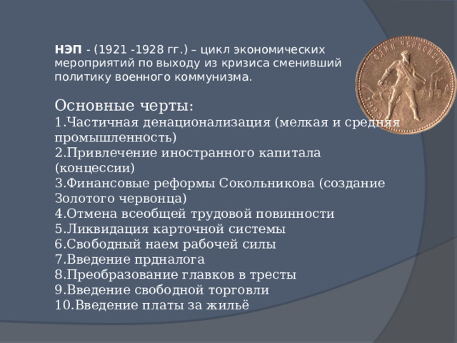 НЭП - (1921 -1928 гг.) – цикл экономических мероприятий по выходу из кризиса сменивший политику военного коммунизма. Основные черты: Частичная денационализация (мелкая и средняя промышленность) Привлечение иностранного капитала (концессии) Финансовые реформы Сокольникова (создание Золотого червонца) Отмена всеобщей трудовой повинности Ликвидация карточной системы Свободный наем рабочей силы Введение прдналога Преобразование главков в тресты Введение свободной торговли Введение платы за жильё 