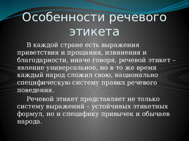 Особенности речевого этикета    В каждой стране есть выражения приветствия и прощания, извинения и благодарности, иначе говоря, речевой этикет – явление универсальное, но в то же время каждый народ сложил свою, национально специфическую систему правил речевого поведения.   Речевой этикет представляет не только систему выражений – устойчивых этикетных формул, но и специфику привычек и обычаев народа. 