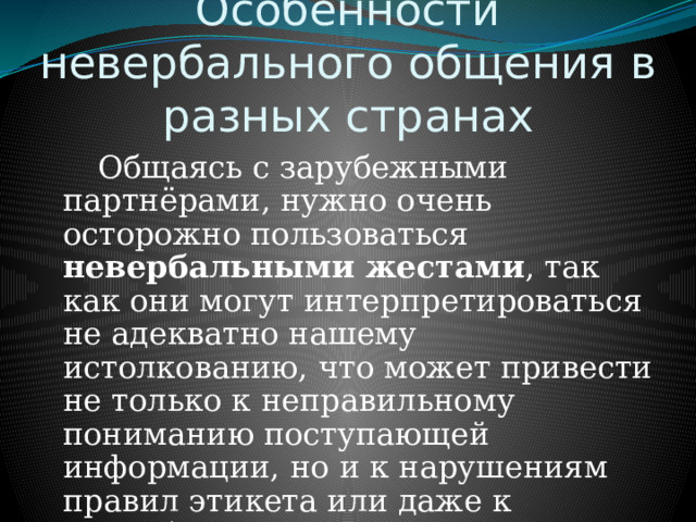 Особенности невербального общения в разных странах   Общаясь с зарубежными партнёрами, нужно очень осторожно пользоваться невербальными жестами , так как они могут интерпретироваться не адекватно нашему истолкованию, что может привести не только к неправильному пониманию поступающей информации, но и к нарушениям правил этикета или даже к оскорблению. 