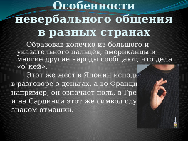 Особенности невербального общения в разных странах   Образовав колечко из большого и указательного пальцев, американцы и многие другие народы сообщают, что дела «о`кей».   Этот же жест в Японии используют в разговоре о деньгах, а во Франции, например, он означает ноль, в Греции и на Сардинии этот же символ служит знаком отмашки. 
