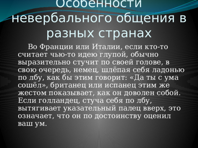 Особенности невербального общения в разных странах   Во Франции или Италии, если кто-то считает чью-то идею глупой, обычно выразительно стучит по своей голове, в свою очередь, немец, шлёпая себя ладонью по лбу, как бы этим говорит: «Да ты с ума сошёл», британец или испанец этим же жестом показывает, как он доволен собой. Если голландец, стуча себя по лбу, вытягивает указательный палец вверх, это означает, что он по достоинству оценил ваш ум. 