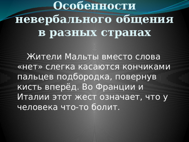 Особенности невербального общения в разных странах   Жители Мальты вместо слова «нет» слегка касаются кончиками пальцев подбородка, повернув кисть вперёд. Во Франции и Италии этот жест означает, что у человека что-то болит. 