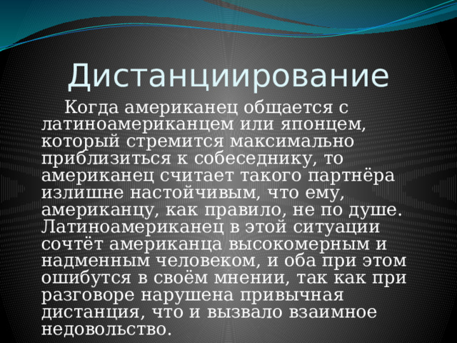 Дистанциирование   Когда американец общается с латиноамериканцем или японцем, который стремится максимально приблизиться к собеседнику, то американец считает такого партнёра излишне настойчивым, что ему, американцу, как правило, не по душе. Латиноамериканец в этой ситуации сочтёт американца высокомерным и надменным человеком, и оба при этом ошибутся в своём мнении, так как при разговоре нарушена привычная дистанция, что и вызвало взаимное недовольство. 