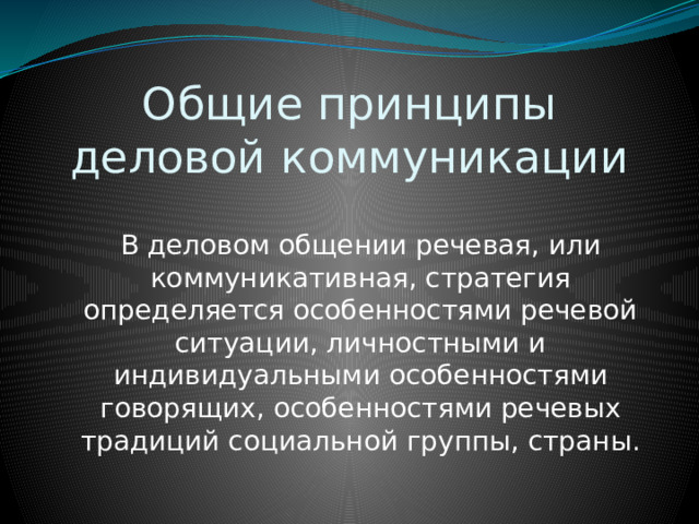 Общие принципы деловой коммуникации В деловом общении речевая, или коммуникативная, стратегия определяется особенностями речевой ситуации, личностными и индивидуальными особенностями говорящих, особенностями речевых традиций социальной группы, страны. 