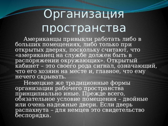 Организация пространства   Американцы привыкли работать либо в больших помещениях, либо только при открытых дверях, поскольку считают, что «американец на службе должен быть в распоряжении окружающих». Открытый кабинет – это своего рода сигнал, означающий, что его хозяин на месте и, главное, что ему нечего скрывать.   Немецкие же традиционные формы организации рабочего пространства принципиально иные. Прежде всего, обязательное условие помещения – двойные или очень надежные двери. Если дверь распахнута – для немцев это свидетельство беспорядка. 