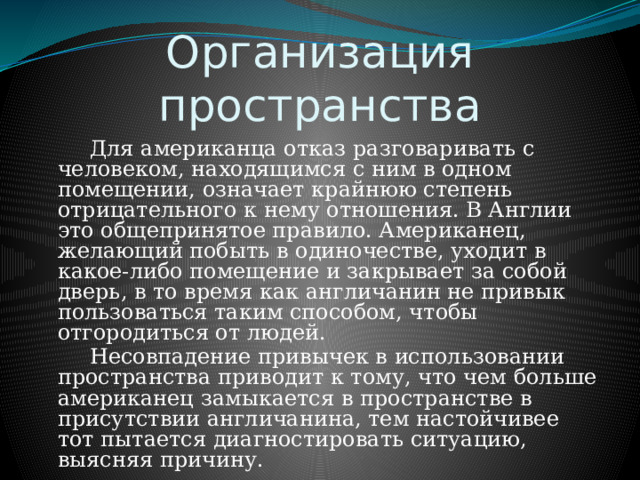 Организация пространства   Для американца отказ разговаривать с человеком, находящимся с ним в одном помещении, означает крайнюю степень отрицательного к нему отношения. В Англии это общепринятое правило. Американец, желающий побыть в одиночестве, уходит в какое-либо помещение и закрывает за собой дверь, в то время как англичанин не привык пользоваться таким способом, чтобы отгородиться от людей.   Несовпадение привычек в использовании пространства приводит к тому, что чем больше американец замыкается в пространстве в присутствии англичанина, тем настойчивее тот пытается диагностировать ситуацию, выясняя причину. 
