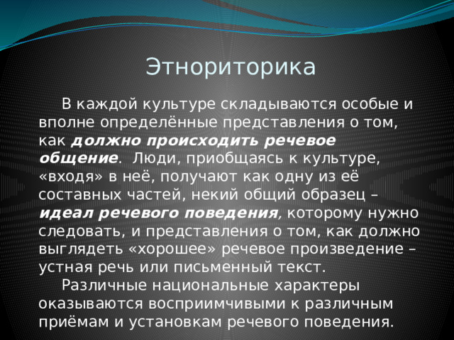 Этнориторика  В каждой культуре складываются особые и вполне определённые представления о том, как должно происходить речевое общение . Люди, приобщаясь к культуре, «входя» в неё, получают как одну из её составных частей, некий общий образец – идеал речевого поведения , которому нужно следовать, и представления о том, как должно выглядеть «хорошее» речевое произведение – устная речь или письменный текст.  Различные национальные характеры оказываются восприимчивыми к различным приёмам и установкам речевого поведения. 