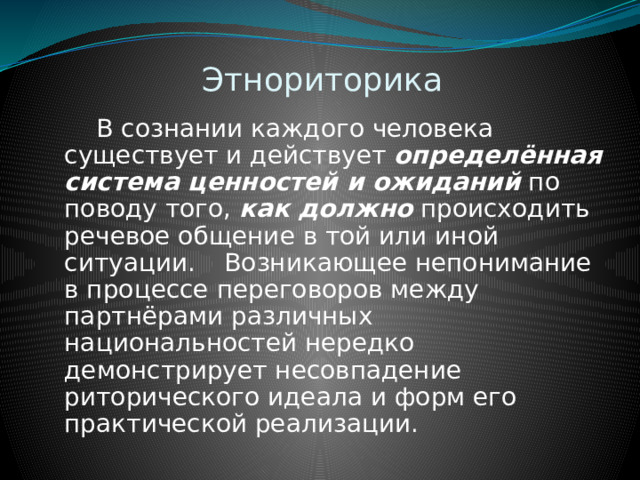 Этнориторика  В сознании каждого человека существует и действует определённая система ценностей и ожиданий по поводу того, как должно происходить речевое общение в той или иной ситуации.  Возникающее непонимание в процессе переговоров между партнёрами различных национальностей нередко демонстрирует несовпадение риторического идеала и форм его практической реализации. 
