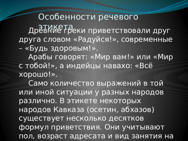 Особенности речевого этикета  Древние греки приветствовали друг друга словом «Радуйся!», современные – «Будь здоровым!».   Арабы говорят: «Мир вам!» или «Мир с тобой!», а индейцы навахо: «Всё хорошо!».  Само количество выражений в той или иной ситуации у разных народов различно. В этикете некоторых народов Кавказа (осетин, абхазов) существует несколько десятков формул приветствия. Они учитывают пол, возраст адресата и вид занятия на момент приветствия и т.д. 