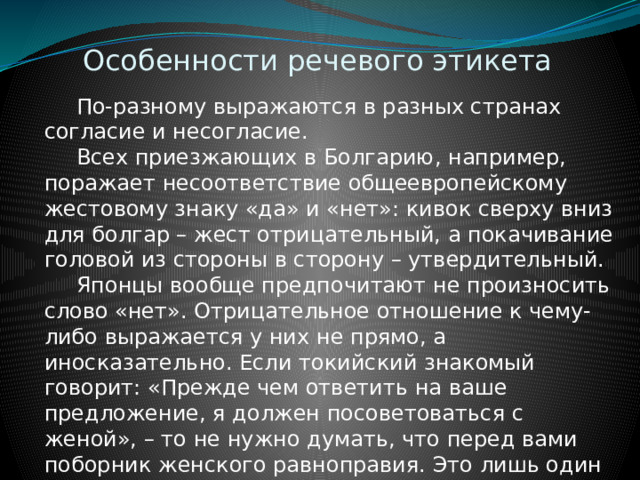 Особенности речевого этикета  По-разному выражаются в разных странах согласие и несогласие.  Всех приезжающих в Болгарию, например, поражает несоответствие общеевропейскому жестовому знаку «да» и «нет»: кивок сверху вниз для болгар – жест отрицательный, а покачивание головой из стороны в сторону – утвердительный.  Японцы вообще предпочитают не произносить слово «нет». Отрицательное отношение к чему-либо выражается у них не прямо, а иносказательно. Если токийский знакомый говорит: «Прежде чем ответить на ваше предложение, я должен посоветоваться с женой», – то не нужно думать, что перед вами поборник женского равноправия. Это лишь один из способов не произносить слово «нет». 