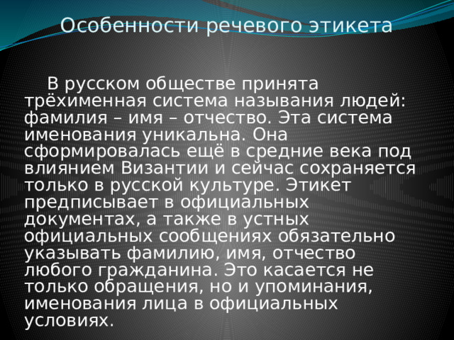 Особенности речевого этикета  В русском обществе принята трёхименная система называния людей: фамилия – имя – отчество. Эта система именования уникальна. Она сформировалась ещё в средние века под влиянием Византии и сейчас сохраняется только в русской культуре. Этикет предписывает в официальных документах, а также в устных официальных сообщениях обязательно указывать фамилию, имя, отчество любого гражданина. Это касается не только обращения, но и упоминания, именования лица в официальных условиях. 
