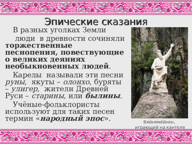 Эпические сказания В разных уголках Земли  люди в древности сочиняли торжественные песнопения, повествующие о великих деяниях необыкновенных людей . Карелы называли эти песни руны , якуты – олонхо , буряты – улигер , жители Древней Руси – старины , или былины . Учёные-фольклористы используют для таких песен термин « народный эпос ». Вяйнямёйнен – старший богатырь, сын матери Воды, прародитель и покровитель всех певцов, герой карело-финского эпоса «Калевала». На фото – скульптура в парке Монрепо (г.Выборг Ленинградской обл.), авт.К.Бобков, 2007; копия утраченного в годы второй мировой войны памятника Й.Токанена (1873) - первого в мире памятника литературному персонажу. Задание: запишите определение термина «народный эпос». Вяйнямёйнен, играющий на кантеле  