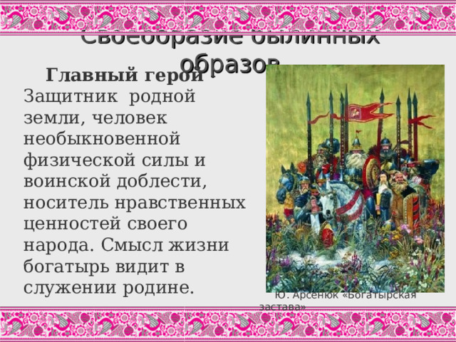 Своеобразие былинных образов   Главный герой - Защитник родной земли, человек необыкновенной физической силы и воинской доблести, носитель нравственных ценностей своего народа. Смысл жизни богатырь видит в служении родине. Богатырь – типичный фольклорный образ, которому должна быть чужда индивидуализация. Между тем, богатыри в былинах обладают чертами индивидуальных характеров.  Ю. Арсенюк «Богатырская застава»  