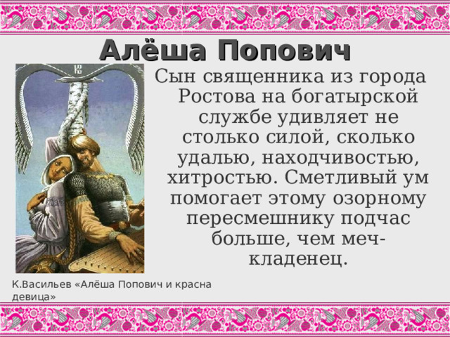 Алёша Попович Сын священника из города Ростова на богатырской службе удивляет не столько силой, сколько удалью, находчивостью, хитростью. Сметливый ум помогает этому озорному пересмешнику подчас больше, чем меч-кладенец. Во славном было во городе во Ростове, У того попа Ростовского Едино было чадо милое, Удал добрый молодец на возрасте, По имени Алёшенька млад. И стал Алёшенька конём владеть, И стал Алёшенька мечом владеть. Приходит Алёшенька к своему родителю, К тому попу Ростовскому, И падает ему во резвы ноги И просит у него благословеньица Ехать да во чисто поле во раздольице…(«Алёша Попович и Илья Муромец». Цит.по: Былины, С.215) К.Васильев «Алёша Попович и красна девица»  