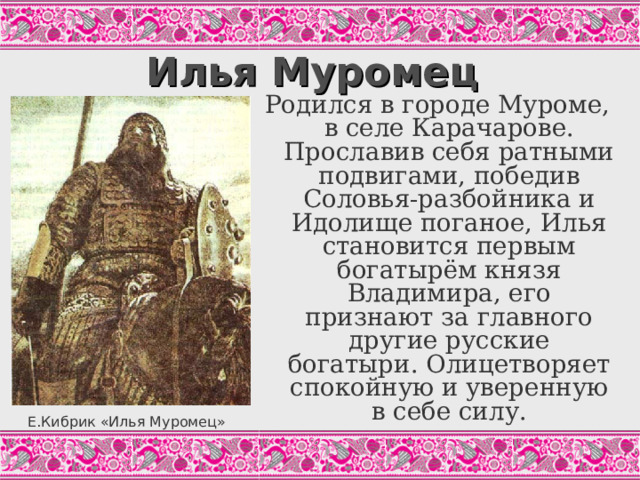 Илья Муромец Родился в городе Муроме, в селе Карачарове. Прославив себя ратными подвигами, победив Соловья-разбойника и Идолище поганое, Илья становится первым богатырём князя Владимира, его признают за главного другие русские богатыри. Олицетворяет спокойную и уверенную в себе силу. И поехал Илья по раздольицу чисту полю Во ту во силушку великую, Стал конём топтать да и копьём колоть. А он бьёт-то силу как траву косит; У Ильи-то сила не уменьшится. («Илья Муромец и Калин-царь». Цит.по: Былины, С.131) Е.Кибрик «Илья Муромец»  
