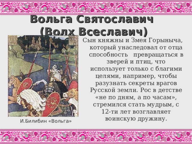 Вольга Святославич  (Волх Всеславич) Сын княжны и Змея Горыныча, который унаследовал от отца способность превращаться в зверей и птиц, что использует только с благими целями, например, чтобы разузнать секреты врагов Русской земли. Рос в детстве «не по дням, а по часам», стремился стать мудрым, с 12-ти лет возглавляет воинскую дружину. А и будет Волх семи годов, Отдавала его матушка грамоте учиться, А грамота Волху в наук пошла; Посадила его уж пером писать, Перо ему в наук пошло. А и будет Волх десяти годов, Втапоры поучился Волх ко премудростям: А и первой мудрости учился Обертываться ясным соколом; А и другой-то мудрости учился он, Волх, Обёртываться серым волком4 А и третей мудрости-то учился Волх Обертываться гнедым туром – золотые рога. («Волх Всеславич». Цит.по: Былины, С.29) И.Билибин «Вольга»  