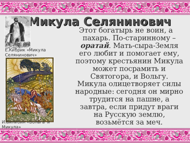 Микула Селянинович Этот богатырь не воин, а пахарь. По-старинному – оратай . Мать-сыра-Земля его любит и помогает ему, поэтому крестьянин Микула может посрамить и Святогора, и Вольгу. Микула олицетворяет силы народные: сегодня он мирно трудится на пашне, а завтра, если придут враги на Русскую землю, возьмётся за меч. Е.Кибрик «Микула Селянинович» Как орет в поле оратай посвистывает, А бороздочки он да помётывает, А пенья-коренья вывёртывает, А большие-то камни в борозду валит. («Вольга и Микула», Цит.по: Былины, С.42) И.Билибин «Вольга и Микула»  