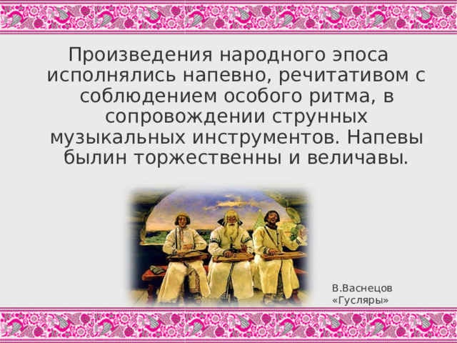 Произведения народного эпоса исполнялись напевно, речитативом с соблюдением особого ритма, в сопровождении струнных музыкальных инструментов. Напевы былин торжественны и величавы. Исполнитель былины в народе назывался сказителем, былину не пели и не рассказывали, а именно СКАЗЫВАЛИ. Былины не имеют рифмы, обладают тоническим ритмом: В былинном стихе обычно четыре главных ударения, четвёртое падает на последний слог, третье – на третий слог от конца; число слогов в строке и место первых двух ударений изменчиво. Как из дАлеча, далЕча, из чистА полЯ, Из тогО было раздОльица из ширОкогО Что не грОзная бы тУча накатИласЯ, Что не бУйные бы вЕтры подымАлисЯ, - ВыбегАло там стАдечко змеИноЕ. («Рождение богатыря», Цит.по: Былины, С.27) Уместно предложить школьникам здесь услышать небольшой фрагмент исполнения былины. В.Васнецов «Гусляры»  