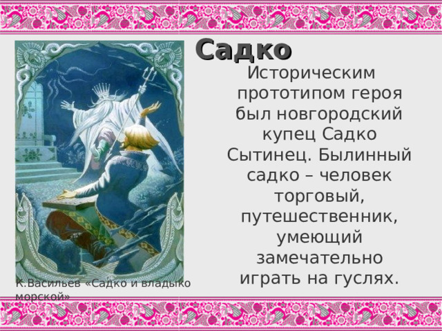 Садко Историческим прототипом героя был новгородский купец Садко Сытинец. Былинный садко – человек торговый, путешественник, умеющий замечательно играть на гуслях. В отличие от других былинных героев, у Садко нет ни физической силы, чтобы бороться с врагами, ни богатства, чтобы состязаться с новгородскими купцами. Он гусляр, богатырь в сфере искусства. Талант возвеличивает этого героя. Как тут в озере вода всколыбалася, Показался царь морской, Вышел со Ильменя со озера, Сам говорил таковы слова: «Ай же ты, Садке Ногородскиий! Не знаю, чем буде тебя пожаловать За твои успехи за великия, За твою-то игру нежную. Аль бессчётной золотой казной?..» («Садко». Цит.по: Былины, С.436) К.Васильев «Садко и владыко морской»  