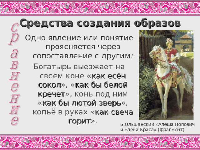 Средства создания образов Одно явление или понятие проясняется через сопоставление с другим : Богатырь выезжает на своём коне « как есён сокол », « как бы белой кречет », конь под ним « как бы лютой зверь », копьё в руках « как свеча горит ». В былинах распространена форма отрицательного сравнения, при котором отрицание одновременно является и способом сопоставления: А не темныя ли темени затемнели, А не чёрныя тут облаци попадали, А летит ко Добрынюшке люта змея, А люта-то змея да печерская. (Цит. По: Т.Зуева, С.243) Б.Ольшанский «Алёша Попович и Елена Краса» (фрагмент)  