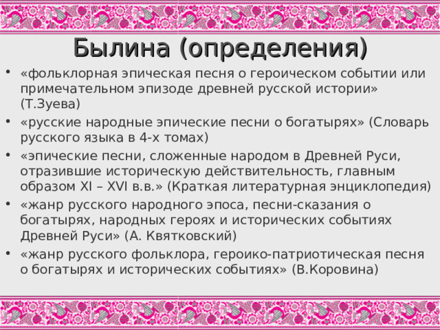 Былина (определения) «фольклорная эпическая песня о героическом событии или примечательном эпизоде древней русской истории» (Т.Зуева) «русские народные эпические песни о богатырях» (Словарь русского языка в 4-х томах) «эпические песни, сложенные народом в Древней Руси, отразившие историческую действительность, главным образом XI – XVI в.в.» (Краткая литературная энциклопедия) «жанр русского народного эпоса, песни-сказания о богатырях, народных героях и исторических событиях Древней Руси» (А. Квятковский) «жанр русского фольклора, героико-патриотическая песня о богатырях и исторических событиях» (В.Коровина)   Задание: Рассмотрев несколько определений былин, найти 3 главных признака этого жанра.  