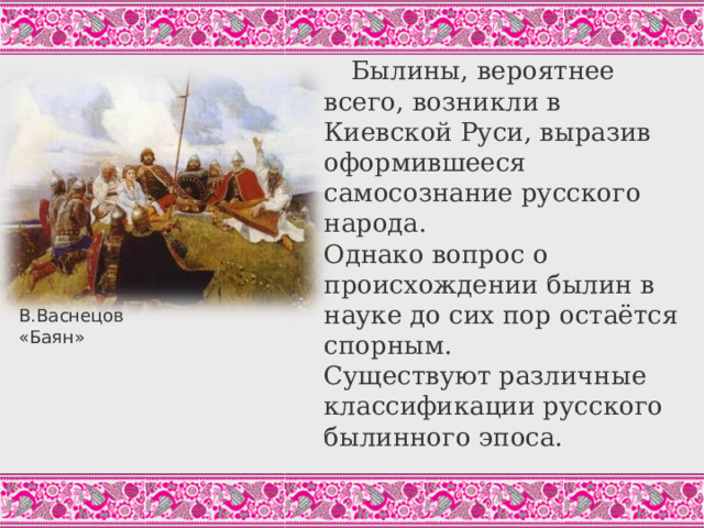 Былины, вероятнее всего, возникли в Киевской Руси, выразив оформившееся самосознание русского народа.  Однако вопрос о происхождении былин в науке до сих пор остаётся спорным.  Существуют различные классификации русского былинного эпоса. В.Васнецов «Баян» Одна из наиболее популярных в современной науке классификаций былин представлена в учебнике.  