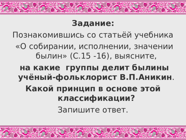 Задание: Познакомившись со статьёй учебника  «О собирании, исполнении, значении былин» (С.15 -16), выясните,  на какие группы делит былины учёный-фольклорист В.П.Аникин . Какой принцип в основе этой классификации? Запишите ответ. Учащиеся работают самостоятельно, могут совещаться в парах.  