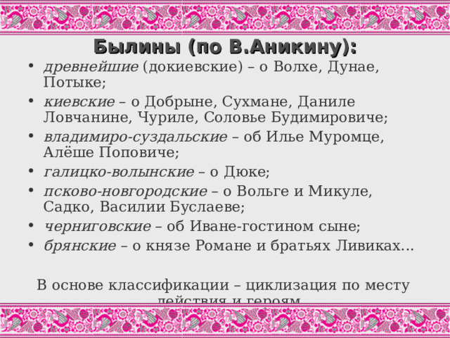Былины (по В.Аникину): древнейшие (докиевские) – о Волхе, Дунае, Потыке; киевские – о Добрыне, Сухмане, Даниле Ловчанине, Чуриле, Соловье Будимировиче; владимиро-суздальские – об Илье Муромце, Алёше Поповиче; галицко-волынские – о Дюке; псково-новгородские – о Вольге и Микуле, Садко, Василии Буслаеве; черниговские – об Иване-гостином сыне; брянские – о князе Романе и братьях Ливиках...  В основе классификации – циклизация по месту действия и героям. Один из вариантов выполнения задания по учебнику.  