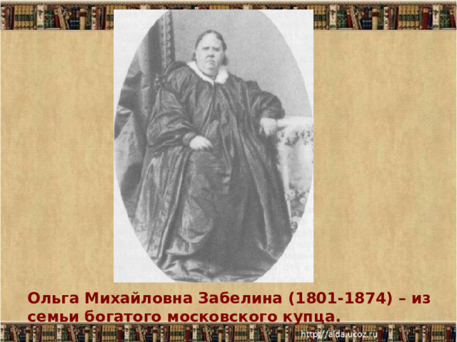 Ольга Михайловна Забелина (1801-1874) – из семьи богатого московского купца.  Ольга Михайловна Забелина (1801-1874) – из семьи богатого московского купца.  