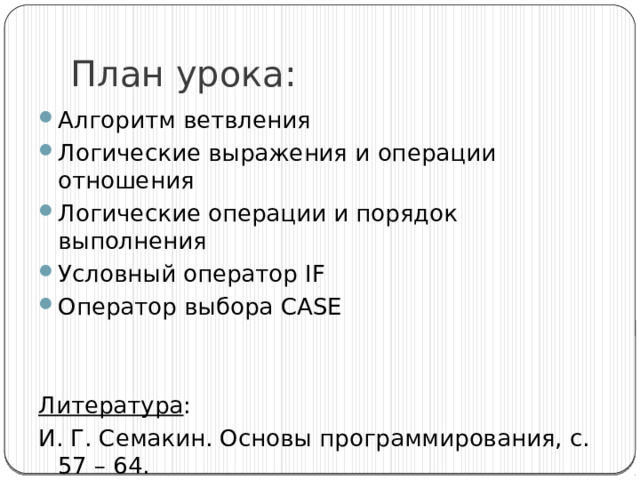 План урока: Алгоритм ветвления Логические выражения и операции отношения Логические операции и порядок выполнения Условный оператор IF Оператор выбора CASE Литература : И. Г. Семакин. Основы программирования, с. 57 – 64. 