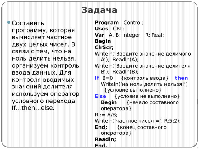 Задача Составить программу, которая вычисляет частное двух целых чисел. В связи с тем, что на ноль делить нельзя, организуем контроль ввода данных. Для контроля вводимых значений делителя используем оператор условного перехода If…then…else. Program Control; Uses CRT; Var A, B: Integer; R: Real; Begin ClrScr; Writeln(‘Введите значение делимого A’); Readln(A); Writeln(‘Введите значение делителя B’); Readln(B); If  B=0 {контроль ввода} then Writeln(‘на ноль делить нельзя!’) {условие выполнено} Else {условие не выполнено}  Begin {начало составного оператора} R := A/B; Writeln(‘частное чисел =’, R:5:2); End; {конец составного оператора} Readln; End. 