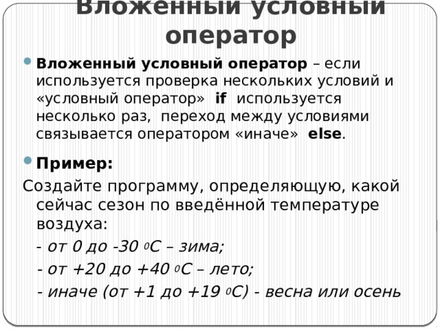 Вложенный условный оператор Вложенный условный оператор – если используется проверка нескольких условий и «условный оператор» if используется несколько раз, переход между условиями связывается оператором «иначе» else . Пример: Создайте программу, определяющую, какой сейчас сезон по введённой температуре воздуха:  - от 0 до -30 0 С – зима;  - от +20 до +40 0 С – лето;  - иначе (от +1 до +19 0 С) - весна или осень  