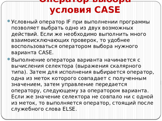 Оператор выбора условия CASE Условный оператор IF при выполнении программы позволяет выбрать одно из двух возможных действий. Если же необходимо выполнить много взаимоисключающих проверок, то удобнее воспользоваться оператором выбора нужного варианта CASE. Выполнение оператора варианта начинается с вычисления селектора (выражения скалярного типа). Затем для исполнения выбирается оператор, одна из меток которого совпадает с полученным значением, затем управление передается оператору, следующему за оператором варианта. Если же значение селектора не совпало ни с одной из меток, то выполняется оператор, стоящий после служебного слова Else . 