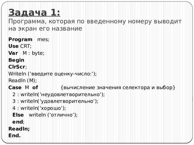 Задача 1:  Программа, которая по введенному номеру выводит на экран его название Program mes; Use CRT; Var M : byte; Begin ClrScr ; Writeln (‘введите оценку-число:’); Readln (M); Case M of {вычисление значения селектора и выбор}  2 : writeln(‘неудовлетворительно’);  3 : writeln(‘удовлетворительно’);  4 : writeln(‘хорошо’);  Else writeln (‘отлично’);  end ; Readln; End. 