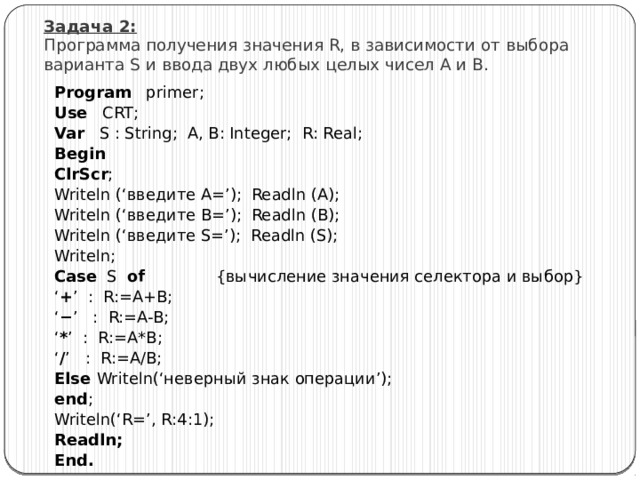 Задача 2:  Программа получения значения R, в зависимости от выбора варианта S и ввода двух любых целых чисел A и B. Program primer; Use CRT; Var S : String; A, B: Integer; R: Real; Begin ClrScr ; Writeln (‘введите A=’); Readln (A); Writeln (‘введите B=’); Readln (B); Writeln (‘введите S=’); Readln (S); Writeln; Case S of {вычисление значения селектора и выбор} ‘ + ’ : R:=A+B; ‘ − ’ : R:=A-B; ‘ * ’ : R:=A*B; ‘ / ’ : R:=A/B; Else Writeln(‘неверный знак операции’); end ; Writeln(‘R=’, R:4:1); Readln; End. 