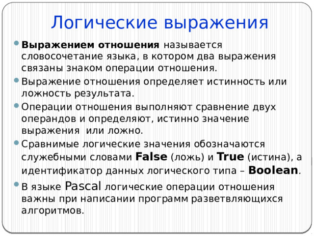 Логические выражения Выражением отношения называется словосочетание языка, в котором два выражения связаны знаком операции отношения. Выражение отношения определяет истинность или ложность результата. Операции отношения выполняют сравнение двух операндов и определяют, истинно значение выражения или ложно. Сравнимые логические значения обозначаются служебными словами False (ложь) и  True  (истина), а идентификатор данных логического типа – Boolean . В языке Pascal логические операции отношения важны при написании программ разветвляющихся алгоритмов. 