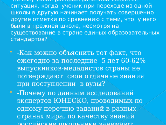 -Почему такой распространённой является ситуация, когда ученик при переходе из одной школы в другую начинает получать совершенно другие отметки по сравнению с теми, что у него были в прежней школе, несмотря на существование в стране единых образовательных стандартов? -Как можно объяснить тот факт, что ежегодно за последние 5 лет 60-62% выпускников-медалистов страны не потверждают свои отличные знания при поступлении в вузы? -Почему по данным исследований экспертов ЮНЕСКО, проводимых по одному перечню заданий в разных странах мира, по качеству знаний российские школьники занимают только 45-48 места? 