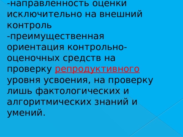 -направленность оценки исключительно на внешний контроль  -преимущественная ориентация контрольно-оценочных средств на проверку репродуктивного уровня усвоения, на проверку лишь фактологических и алгоритмических знаний и умений. 