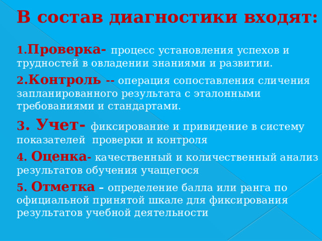 В состав диагностики входят:  1. Проверка- процесс установления успехов и трудностей в овладении знаниями и развитии. 2 .Контроль -- операция сопоставления сличения запланированного результата с эталонными требованиями и стандартами. 3 . Учет- фиксирование и привидение в систему показателей проверки и контроля 4. Оценка -  качественный и количественный анализ результатов обучения учащегося 5. Отметка  – определение балла или ранга по официальной принятой шкале для фиксирования результатов учебной деятельности 