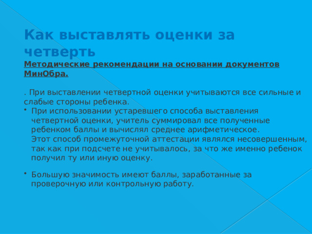 Как выставлять оценки за четверть Методические рекомендации на основании документов МинОбра.   . При выставлении четвертной оценки учитываются все сильные и слабые стороны ребенка. При использовании устаревшего способа выставления четвертной оценки, учитель суммировал все полученные ребенком баллы и вычислял среднее арифметическое.    Этот способ промежуточной аттестации являлся несовершенным, так как при подсчете не учитывалось, за что же именно ребенок получил ту или иную оценку.     Большую значимость имеют баллы, заработанные за проверочную или контрольную работу.     