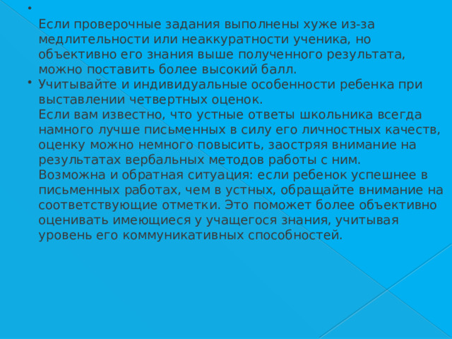  Если проверочные задания выполнены хуже из-за медлительности или неаккуратности ученика, но объективно его знания выше полученного результата, можно поставить более высокий балл. Учитывайте и индивидуальные особенности ребенка при выставлении четвертных оценок.    Если вам известно, что устные ответы школьника всегда намного лучше письменных в силу его личностных качеств, оценку можно немного повысить, заостряя внимание на результатах вербальных методов работы с ним.    Возможна и обратная ситуация: если ребенок успешнее в письменных работах, чем в устных, обращайте внимание на соответствующие отметки. Это поможет более объективно оценивать имеющиеся у учащегося знания, учитывая уровень его коммуникативных способностей. 