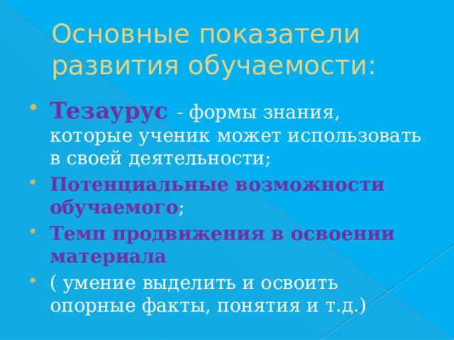 Основные показатели развития обучаемости: Тезаурус - формы знания, которые ученик может использовать в своей деятельности; Потенциальные возможности обучаемого ; Темп продвижения в освоении материала ( умение выделить и освоить опорные факты, понятия и т.д.) 