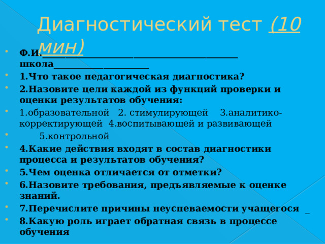 Диагностический тест (10 мин) Ф.И.___________________________________________ школа_____________________ 1.Что такое педагогическая диагностика? 2.Назовите цели каждой из функций проверки и оценки результатов обучения: 1.образовательной 2. стимулирующей 3.аналитико-корректирующей 4.воспитывающей и развивающей  5.контрольной 4.Какие действия входят в состав диагностики процесса и результатов обучения? 5.Чем оценка отличается от отметки? 6.Назовите требования, предъявляемые к оценке знаний. 7.Перечислите причины неуспеваемости учащегося _ 8.Какую роль играет обратная связь в процессе обучения 