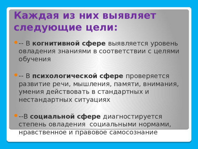 Каждая из них выявляет следующие цели: -- В когнитивной сфере выявляется уровень овладения знаниями в соответствии с целями обучения -- В психологической сфере проверяется развитие речи, мышления, памяти, внимания, умения действовать в стандартных и нестандартных ситуациях --В социальной сфере диагностируется степень овладения социальными нормами, нравственное и правовое самосознание 